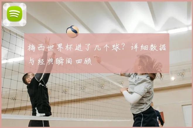 梅西世界杯进了几个球?详细数据与经典瞬间回顾